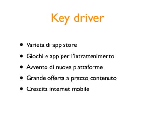 Key driver

• Varietà di app store
• Giochi e app per l’intrattenimento
• Avvento di nuove piattaforme
• Grande offerta a prezzo contenuto
• Crescita internet mobile
 