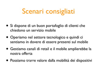Scenari consigliati
• Si dispone di un buon portafoglio di clienti che
  chiedono un servizio mobile
• Operiamo nel settore tecnologico e quindi ci
  sentiamo in dovere di essere presenti sul mobile
• Gestiamo canali di retail e il mobile amplierebbe la
  nostra offerta
• Possiamo trarre valore dalla mobilità dei dispositivi
 