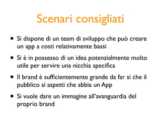 Scenari consigliati
• Si dispone di un team di sviluppo che può creare
  un app a costi relativamente bassi
• Si è in possesso di un idea potenzialmente molto
  utile per servire una nicchia speciﬁca
• Il brand è sufﬁcientemente grande da far si che il
  pubblico si aspetti che abbia un App
• Si vuole dare un immagine all’avanguardia del
  proprio brand
 