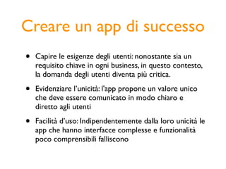 Creare un app di successo
•   Capire le esigenze degli utenti: nonostante sia un
    requisito chiave in ogni business, in questo contesto,
    la domanda degli utenti diventa più critica.

•   Evidenziare l’unicità: l'app propone un valore unico
    che deve essere comunicato in modo chiaro e
    diretto agli utenti

•   Facilità d’uso: Indipendentemente dalla loro unicità le
    app che hanno interfacce complesse e funzionalità
    poco comprensibili falliscono
 
