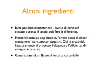 Alcuni ingredienti

•   Buzz pre-lancio: mantenere il livello di curiosità
    elevato durante il lancio può fare la differenza.

•   Mantenimento: ad app lanciata, l'onere passa al dover
    mantenere i consumatori acquisiti. Qui la creatività,
    l'attaccamento al progetto, l'eleganza e l'efﬁcienza di
    sviluppo è cruciale.

•   Generazione di un ﬂusso di entrate sostenibile
 