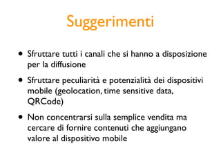 Suggerimenti
• Sfruttare tutti i canali che si hanno a disposizione
  per la diffusione
• Sfruttare peculiarità e potenzialità dei dispositivi
  mobile (geolocation, time sensitive data,
  QRCode)
• Non concentrarsi sulla semplice vendita ma
  cercare di fornire contenuti che aggiungano
  valore al dispositivo mobile
 