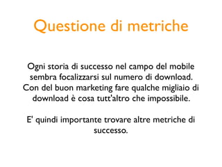 Questione di metriche

 Ogni storia di successo nel campo del mobile
 sembra focalizzarsi sul numero di download.
Con del buon marketing fare qualche migliaio di
  download è cosa tutt'altro che impossibile.

 E' quindi importante trovare altre metriche di
                   successo.
 