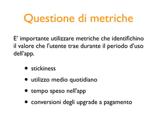 Questione di metriche
E’ importante utilizzare metriche che identiﬁchino
il valore che l'utente trae durante il periodo d’uso
dell’app.

    • stickiness
    • utilizzo medio quotidiano
    • tempo speso nell'app
    • conversioni degli upgrade a pagamento
 
