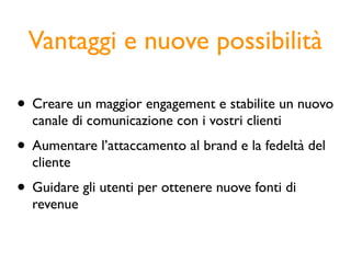 Vantaggi e nuove possibilità

• Creare un maggior engagement e stabilite un nuovo
  canale di comunicazione con i vostri clienti
• Aumentare l’attaccamento al brand e la fedeltà del
  cliente
• Guidare gli utenti per ottenere nuove fonti di
  revenue
 