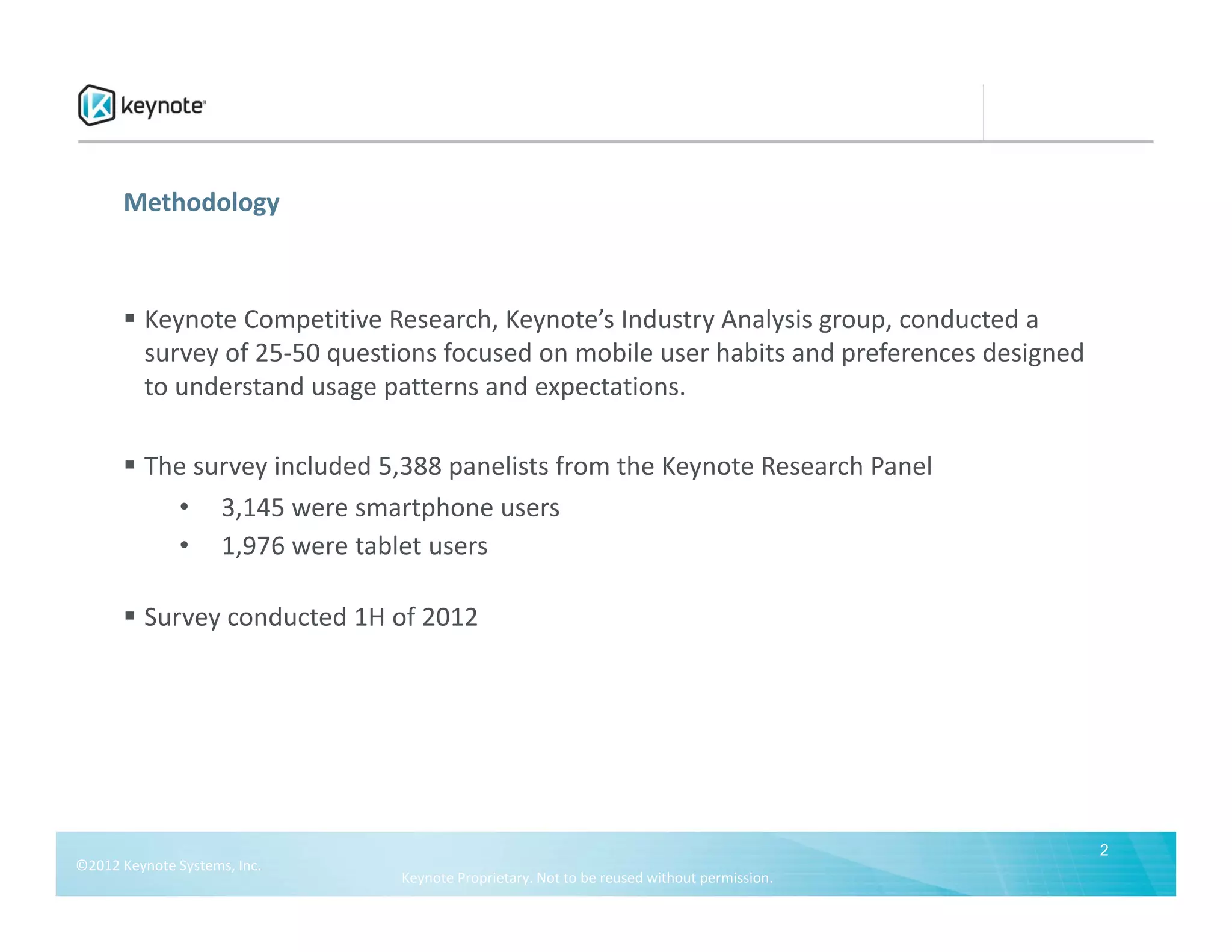Methodology



        Keynote Competitive Research, Keynote’s Industry Analysis group, conducted a 
         survey of 25‐50 questions focused on mobile user habits and preferences designed 
         to understand usage patterns and expectations.

        The survey included 5,388 panelists from the Keynote Research Panel
           • 3,145 were smartphone users
           • 1,976 were tablet users

        Survey conducted 1H of 2012




                                                                                             2
©2012 Keynote Systems, Inc.  
                                Keynote Proprietary. Not to be reused without permission.
 