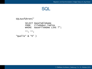 7. FileMaker Konferenz | Salzburg | 13.-15. Oktober 2016
Migration und Synchronisation | Holger Darjus & Jörg Köster
SQL
SQLAusführen("
SELECT BaseTableName
FROM FileMaker_Tables
WHERE BaseFileName LIKE ?";
""; "";
"Quelle" & "%" )
 