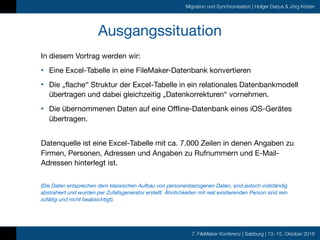 7. FileMaker Konferenz | Salzburg | 13.-15. Oktober 2016
Migration und Synchronisation | Holger Darjus & Jörg Köster
Ausgangssituation
In diesem Vortrag werden wir:

• Eine Excel-Tabelle in eine FileMaker-Datenbank konvertieren

• Die „flache“ Struktur der Excel-Tabelle in ein relationales Datenbankmodell
übertragen und dabei gleichzeitig „Datenkorrekturen“ vornehmen.

• Die übernommenen Daten auf eine Offline-Datenbank eines iOS-Gerätes
übertragen. 
Datenquelle ist eine Excel-Tabelle mit ca. 7.000 Zeilen in denen Angaben zu
Firmen, Personen, Adressen und Angaben zu Rufnummern und E-Mail-
Adressen hinterlegt ist.

 
(Die Daten entsprechen dem klassischen Aufbau von personenbezogenen Daten, sind jedoch vollständig
abstrahiert und wurden per Zufallsgenerator erstellt. Ähnlichkeiten mit real existierenden Person sind rein
zufällig und nicht beabsichtigt).
 