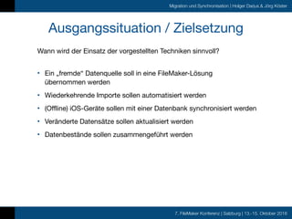 7. FileMaker Konferenz | Salzburg | 13.-15. Oktober 2016
Migration und Synchronisation | Holger Darjus & Jörg Köster
Ausgangssituation / Zielsetzung
Wann wird der Einsatz der vorgestellten Techniken sinnvoll? 
• Ein „fremde“ Datenquelle soll in eine FileMaker-Lösung  
übernommen werden

• Wiederkehrende Importe sollen automatisiert werden

• (Offline) iOS-Geräte sollen mit einer Datenbank synchronisiert werden

• Veränderte Datensätze sollen aktualisiert werden

• Datenbestände sollen zusammengeführt werden
 