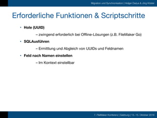 7. FileMaker Konferenz | Salzburg | 13.-15. Oktober 2016
Migration und Synchronisation | Holger Darjus & Jörg Köster
Erforderliche Funktionen & Scriptschritte
• Hole (UUID)
	 – zwingend erforderlich bei Offline-Lösungen (z.B. FileMaker Go)

• SQLAusführen
	 – Ermittlung und Abgleich von UUIDs und Feldnamen

• Feld nach Namen einstellen
	 – Im Kontext einstellbar
 