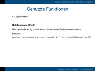 7. FileMaker Konferenz | Salzburg | 13.-15. Oktober 2016
Migration und Synchronisation | Holger Darjus & Jörg Köster
Genutzte Funktionen
• Logikfunktion 
HoleFeldname ( Feld )
Gibt den vollständig qualifizierten Namen eines Feldverweises zurück.

Beispiel: 

Berechne ( HoleFeldname ( Berechne ($ToLocal & "::" & $$SYNC.FieldNameModified )))
 