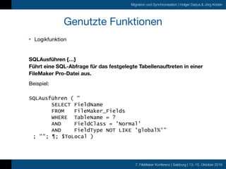 7. FileMaker Konferenz | Salzburg | 13.-15. Oktober 2016
Migration und Synchronisation | Holger Darjus & Jörg Köster
Genutzte Funktionen
• Logikfunktion

SQLAusführen {…} 
Führt eine SQL-Abfrage für das festgelegte Tabellenauftreten in einer
FileMaker Pro-Datei aus.
Beispiel: 
SQLAusführen ( "
SELECT FieldName
FROM FileMaker_Fields
WHERE TableName = ?
AND FieldClass = 'Normal'
AND FieldType NOT LIKE 'global%'"
; ""; ¶; $ToLocal )
 