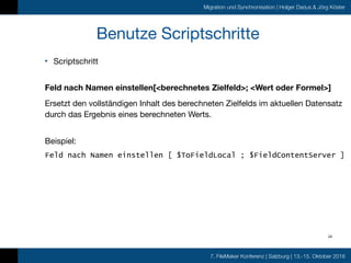 7. FileMaker Konferenz | Salzburg | 13.-15. Oktober 2016
Migration und Synchronisation | Holger Darjus & Jörg Köster
Benutze Scriptschritte
• Scriptschritt 
Feld nach Namen einstellen[<berechnetes Zielfeld>; <Wert oder Formel>]
Ersetzt den vollständigen Inhalt des berechneten Zielfelds im aktuellen Datensatz
durch das Ergebnis eines berechneten Werts. 
Beispiel: 

Feld nach Namen einstellen [ $ToFieldLocal ; $FieldContentServer ]
24
 