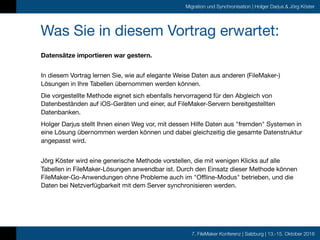 7. FileMaker Konferenz | Salzburg | 13.-15. Oktober 2016
Migration und Synchronisation | Holger Darjus & Jörg Köster
Was Sie in diesem Vortrag erwartet:
Datensätze importieren war gestern.
 
In diesem Vortrag lernen Sie, wie auf elegante Weise Daten aus anderen (FileMaker-)
Lösungen in Ihre Tabellen übernommen werden können. 

Die vorgestellte Methode eignet sich ebenfalls hervorragend für den Abgleich von
Datenbeständen auf iOS-Geräten und einer, auf FileMaker-Servern bereitgestellten
Datenbanken.

Holger Darjus stellt Ihnen einen Weg vor, mit dessen Hilfe Daten aus "fremden" Systemen in
eine Lösung übernommen werden können und dabei gleichzeitig die gesamte Datenstruktur
angepasst wird.

 
Jörg Köster wird eine generische Methode vorstellen, die mit wenigen Klicks auf alle
Tabellen in FileMaker-Lösungen anwendbar ist. Durch den Einsatz dieser Methode können
FileMaker-Go-Anwendungen ohne Probleme auch im "Offline-Modus" betrieben, und die
Daten bei Netzverfügbarkeit mit dem Server synchronisieren werden.

 
 