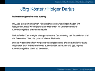 7. FileMaker Konferenz | Salzburg | 13.-15. Oktober 2016
Migration und Synchronisation | Holger Darjus & Jörg Köster
Jörg Köster / Holger Darjus
Warum der gemeinsame Vortrag
 
Im Zuge des gemeinsamen Austausches von Erfahrungen haben wir
festgestellt, dass wir vergleichbare Methoden für unterschiedliche
Anwendungsfälle entwickelt haben. 
 
Im Laufe der Zeit erfolgte eine gemeinsame Optimierung der Prozeduren und
die Erkenntnis über die „Macht“ dieser Methode.

Dieses Wissen möchten wir gerne weitergeben und andere Entwickler dazu
inspirieren sich mit der Methode auseinander zu setzen und ggf. eigene
Anwendungsfälle damit zu bedienen.
 