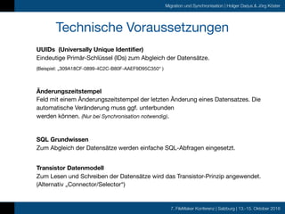 7. FileMaker Konferenz | Salzburg | 13.-15. Oktober 2016
Migration und Synchronisation | Holger Darjus & Jörg Köster
Technische Voraussetzungen
UUIDs (Universally Unique Identifier) 
Eindeutige Primär-Schlüssel (IDs) zum Abgleich der Datensätze.

(Beispiel: „309A18CF-0899-4C2C-B80F-AAEF9D95C350“ )

Änderungszeitstempel 
Feld mit einem Änderungszeitstempel der letzten Änderung eines Datensatzes. Die
automatische Veränderung muss ggf. unterbunden  
werden können. (Nur bei Synchronisation notwendig).

SQL Grundwissen 
Zum Abgleich der Datensätze werden einfache SQL-Abfragen eingesetzt. 
Transistor Datenmodell 
Zum Lesen und Schreiben der Datensätze wird das Transistor-Prinzip angewendet.
(Alternativ „Connector/Selector“)
 