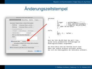 7. FileMaker Konferenz | Salzburg | 13.-15. Oktober 2016
Migration und Synchronisation | Holger Darjus & Jörg Köster
Änderungszeitstempel
SetzeVar
(
[
Trigger = HoleFeldwert ( "" ) ;
TS = Hole (HostZeitstempel) ;
Mod = (Tabelle::NO_AUTO_MOD)
// „Oder $$-Variable“
] ;
Falls
(
Mod = 1 ; Selbst ;
TS )
)
Wenn	das	Feld	»No_REC_Mod«	den	Wert	1	hat,		
werden	keine	automatischen	Veränderungen	am		
Änderungszeitstempel	vorgenommen.	
Auf	diese	Weise	kann	bei	Routinen	durch	einen		
Admin	oder	anderen	Anlässen	verhindert	werden,	
das	sich	die	Änderungsdaten	der	Datensätze	verändern.
 