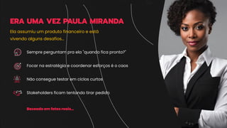 ERA UMA VEZ PAULA MIRANDA
Sempre perguntam pra ela "quando fica pronto?"
Focar na estratégia e coordenar esforços é o caos
Não consegue testar em ciclos curtos
Stakeholders ficam tentando tirar pedido
Baseado em fatos reais…
Ela assumiu um produto financeiro e está
vivendo alguns desafios…
 
