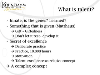 What is talent?

• Innate, is the genes? Learned?
• Something that is given (Mattheus)
   Gift – Giftedness
   Don’t let it rest– develop it
• Secret of excellence
   Deliberate practice
   Practice, 10.000 hours
   Motivation
   Talent, excellence as relative concept
 A complex concept
 