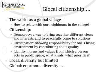 Glocal citizenship….

• The world as a global village
  – How to relate with our neighbours in the village?
• Citizenship:
  – Democracy: a way to bring together different views
    and interests and to peacefully come to solutions
  – Participation: showing responsibility for one’s living
    environment by contributing to its quality
  – Identity: norms and values from which a person
    acts in public space; what ideals, what priorities?
• Local: diversity but limited
• Global: enormous diversity….
 