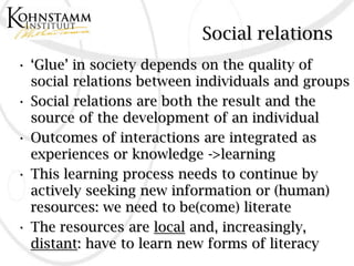 Social relations
• ‘Glue’ in society depends on the quality of
  social relations between individuals and groups
• Social relations are both the result and the
  source of the development of an individual
• Outcomes of interactions are integrated as
  experiences or knowledge ->learning
• This learning process needs to continue by
  actively seeking new information or (human)
  resources: we need to be(come) literate
• The resources are local and, increasingly,
  distant: have to learn new forms of literacy
 