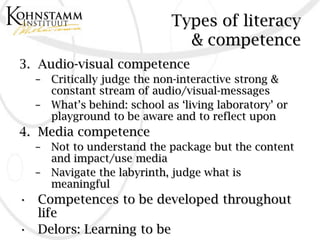 Types of literacy
                              & competence
3. Audio-visual competence
  – Critically judge the non-interactive strong &
    constant stream of audio/visual-messages
  – What’s behind: school as ‘living laboratory’ or
    playground to be aware and to reflect upon
4. Media competence
  –   Not to understand the package but the content
      and impact/use media
  –   Navigate the labyrinth, judge what is
      meaningful
• Competences to be developed throughout
  life
• Delors: Learning to be
 