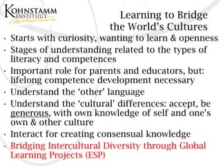 Learning to Bridge
                         the World’s Cultures
• Starts with curiosity, wanting to learn & openness
• Stages of understanding related to the types of
  literacy and competences
• Important role for parents and educators, but:
  lifelong competence development necessary
• Understand the ‘other’ language
• Understand the ‘cultural’ differences: accept, be
  generous, with own knowledge of self and one’s
  own & other culture
• Interact for creating consensual knowledge
• Bridging Intercultural Diversity through Global
  Learning Projects (ESP)
 