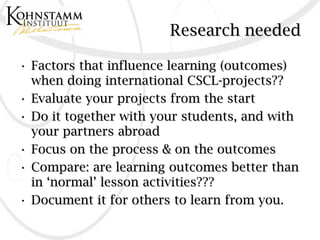 Research needed

• Factors that influence learning (outcomes)
  when doing international CSCL-projects??
• Evaluate your projects from the start
• Do it together with your students, and with
  your partners abroad
• Focus on the process & on the outcomes
• Compare: are learning outcomes better than
  in ‘normal’ lesson activities???
• Document it for others to learn from you.
 