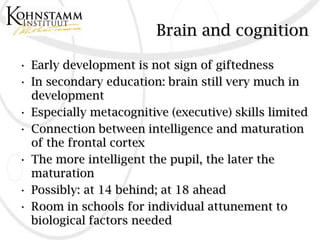 Brain and cognition

• Early development is not sign of giftedness
• In secondary education: brain still very much in
  development
• Especially metacognitive (executive) skills limited
• Connection between intelligence and maturation
  of the frontal cortex
• The more intelligent the pupil, the later the
  maturation
• Possibly: at 14 behind; at 18 ahead
• Room in schools for individual attunement to
  biological factors needed
 
