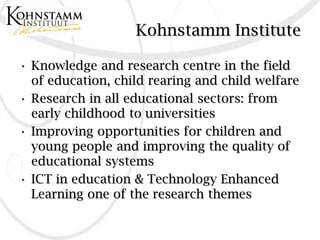 Kohnstamm Institute

• Knowledge and research centre in the field
  of education, child rearing and child welfare
• Research in all educational sectors: from
  early childhood to universities
• Improving opportunities for children and
  young people and improving the quality of
  educational systems
• ICT in education & Technology Enhanced
  Learning one of the research themes
 