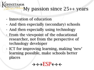 My passion since 25++ years

• Innovation of education
• And then especially (secondary) schools
• And then especially using technology
• From the viewpoint of the educational
  researcher, not from the perspective of
  technology developer
• ICT for improving learning, making ‘new’
  learning possible, make schools better
  places
              ESP
 