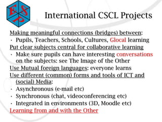 International CSCL Projects

Making meaningful connections (bridges) between:
• Pupils, Teachers, Schools, Cultures, Glocal learning
Put clear subjects central for collaborative learning
• Make sure pupils can have interesting conversations
  on the subjects: see The Image of the Other
Use Mutual foreign languages: everyone learns
Use different (common) forms and tools of ICT and
  (social) Media:
• Asynchronous (e-mail etc)
• Synchronous (chat, videoconferencing etc)
• Integrated in environments (3D, Moodle etc)
Learning from and with the Other
 