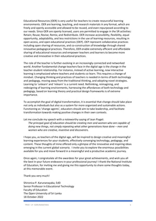 PROF. S.P. KARUNANAYAKA 3
Educational Resources (OER) is very useful for teachers to create resourceful learning
environments. OER are learning, teaching, and research materials in any format, which are
freely and openly accessible and allowed to be reused, and even repurposed according to
our needs. Since OER are openly licensed, users are permitted to engage in the 5R activities:
Retain; Reuse; Revise; Remix; and Redistribute. OER increase accessibility, flexibility, equal
opportunity, adaptability, and less restrictions in the use of learning resources, resulting in
open access, and open educational practices (OEP). OEP represent collaborative practices
including open sharing of resources, and co-construction of knowledge through shared
innovative pedagogical practices. Therefore, OER enable extremely efficient and affordable
sharing of educational resources and empower teachers and learners to become more
creative and innovative in their educational practices.
The role of the teacher is further evolving in an increasingly connected and networked
world. Another fundamental change teachers face in the digital age is the change in the
teacher-student relationship. For instance, instead of active learning, now interactive
learning is emphasized where teachers and students co-learn. This requires a change of
mindset. Changing thinking and practices of teachers is needed in-terms of both technology
and pedagogy, moving away from the traditional thinking, and adopting novel strategies.
Learning to ‘unlearn’ and ‘relearn’ is a current need. Rethinking, reimagining, and
redesigning of learning environments, harnessing the affordances of both technology and
pedagogy, based on learning theory and practical design frameworks is of extreme
importance.
To accomplish the goal of digital transformation, it is essential that change should take place
not only as individuals but also as a system for more organized and sustainable actions.
Functioning as ‘change agents’, educators should aim to take leadership, and facilitate
transformation towards making positive changes in their own contexts.
Let me conclude my speech with a noteworthy saying of Jean Piaget:
The principal goal of education should be creating men and women who are capable of
doing new things, not simply repeating what other generations have done – men and
women who are creative, inventive and discoverers.
I hope you, as teachers of the digital age, will be inspired to design creative and meaningful
learning experiences for your students, effectively converging technology, pedagogy, and
content. These thoughts of mine offered only a glimpse of the innovative and inspiring ideas
emerging in the current global scenario. I invite you to explore the enormous possibilities
available for you and move forward in a meaningful and a productive academic journey.
Once again, I congratulate all the awardees for your great achievements, and wish you all
the best in your future endeavors in your professional journey! I thank the National Institute
of Education, for inviting me and giving me this opportunity to share some thoughts today,
at this memorable event.
Thank you very much!
Shironica P. Karunanayaka, EdD
Senior Professor in Educational Technology
Faculty of Education
The Open University of Sri Lanka
18 October 2022
 