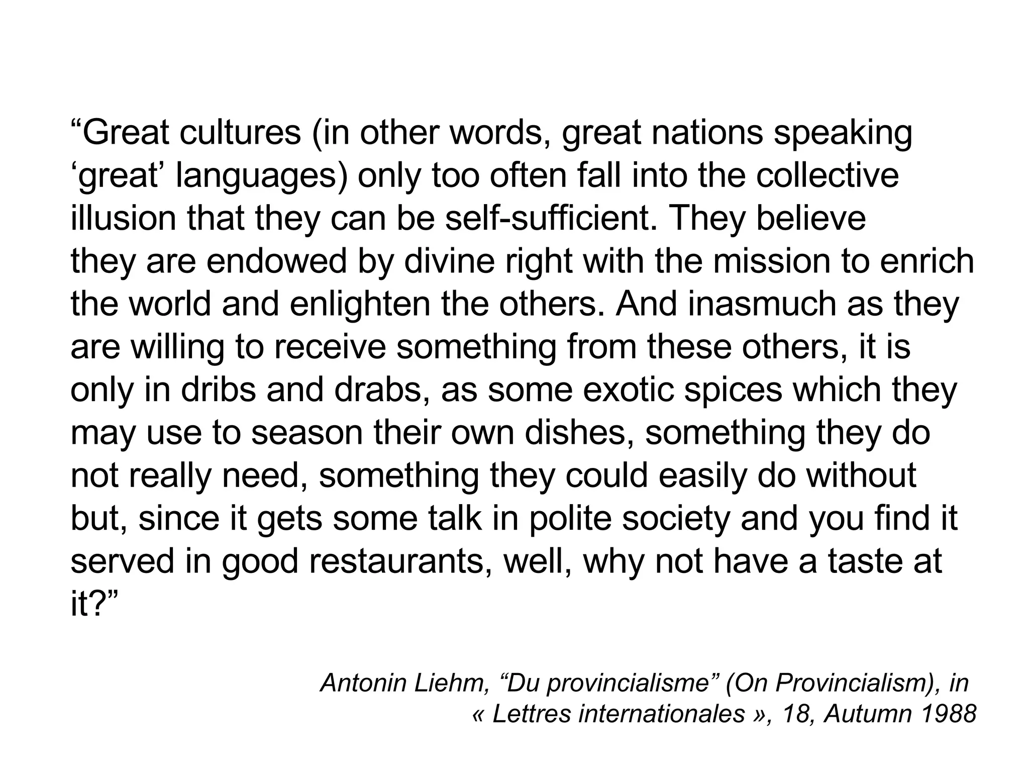“ Great cultures (in other words, great nations speaking ‘great’ languages) only too often fall into the collective  illusion that they can be self-sufficient. They believe  they are endowed by divine right with the mission to enrich the world and enlighten the others. And inasmuch as they are willing to receive something from these others, it is only in dribs and drabs, as some exotic spices which they may use to season their own dishes, something they do not really need, something they could easily do without but, since it gets some talk in polite society and you find it served in good restaurants, well, why not have a taste at it? ”   Antonin Liehm, “Du provincialisme” (On Provincialism), in  « Lettres internationales », 18, Autumn 1988 
