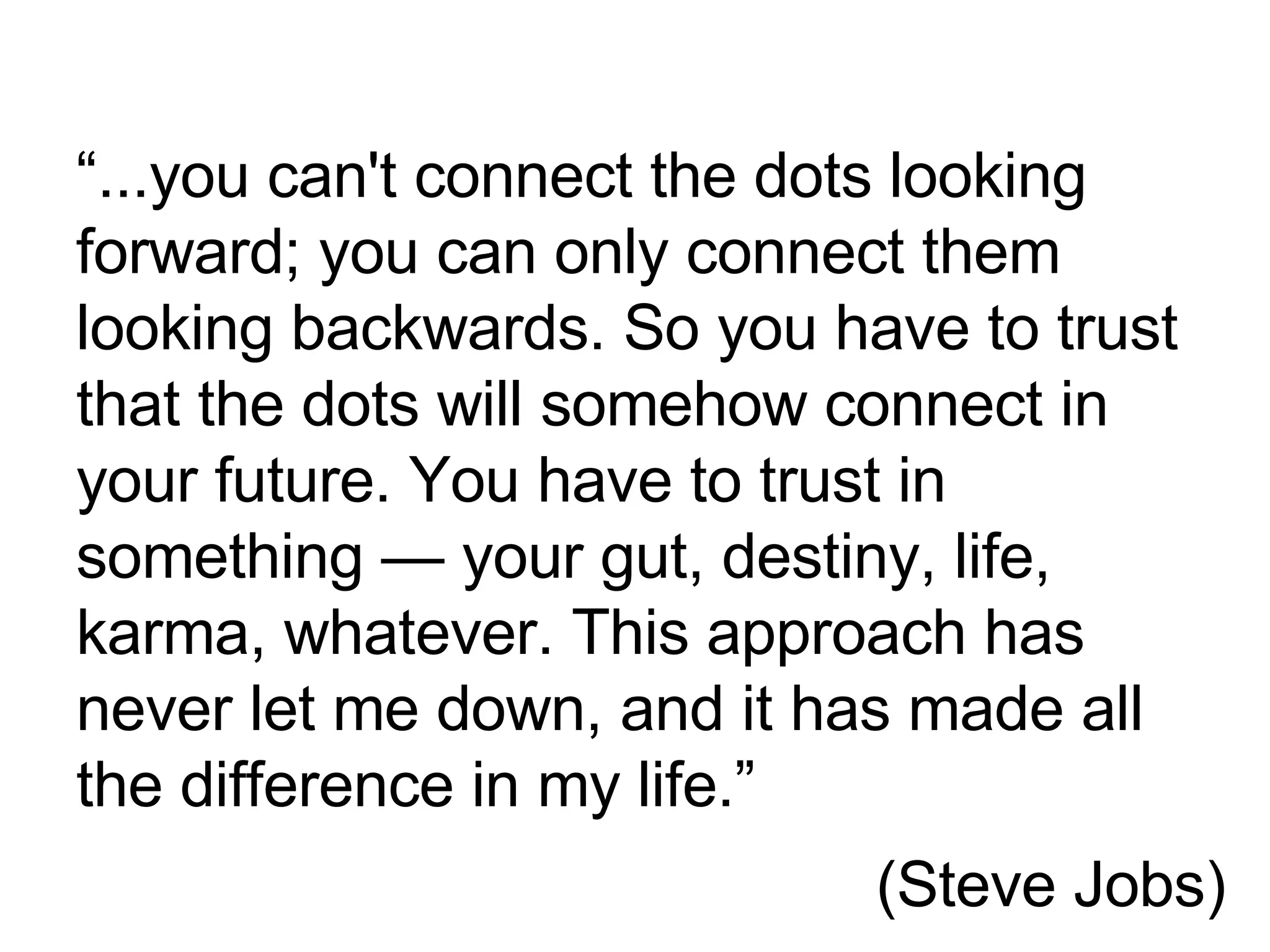 “ ... you can't connect the dots looking forward; you can only connect them looking backwards. So you have to trust that the dots will somehow connect in your future. You have to trust in something — your gut, destiny, life, karma, whatever. This approach has never let me down, and it has made all the difference in my life. ” 