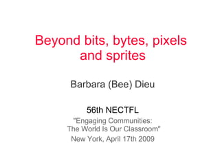 Beyond bits, bytes, pixels  and sprites Barbara (Bee) Dieu 56th NECTFL &quot;Engaging Communities:  The World Is Our Classroom&quot; New York, April 17th 2009 