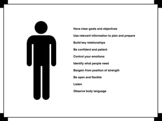 Don’t negotiate if not necessary
Don’t negotiate if you are not willing to walk away
Determine BATNA before the start of negotiation
Convey your thoughts and ideas effectively
The more you know about the other party, the stronger you are
Leave your ego behind
You have more power than you imagine
Know your limits
You need to master your product
 