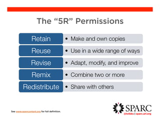 Retain • Make and own copies 
Reuse • Use in a wide range of ways 
Revise • Adapt, modify, and improve 
Remix • Combine two or more 
@txtbks | sparc.arl.org 	 
The “5R” Permissions 
Redistribute • Share with others 
See www.opencontent.org for full definition. 
The$5Rs$ 
 