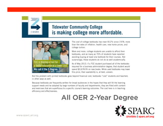 Tidewater Community College 
is making college more affordable. 
All OER 2-Year Degree 
@txtbks | sparc.arl.org 	 
www.sparc.arl.org 
The cost of college textbooks has risen 812% since 1978, more 
than the rates of inflation, health care, new home prices, and 
college tuition. 
More and more, college students are unable to afford their 
textbooks, and as many as 70% of students have reported 
avoiding buying at least one textbook for their courses. Not 
surprisingly, these students do not do as well academically. 
As of May 2013, if a TCC student purchased all of the textbooks 
required for a business administration degree, that student would 
spend $3,678.95 on new books. While used textbooks may lower 
this price, their availability is, at best, uneven. 
But the problem with printed textbooks goes beyond financial cost; textbooks “ cost” students and teachers 
in other ways as well. 
Because textbooks are frequently written for broad audiences in the hopes that they will fill the learning 
support needs and be adopted by large numbers of faculty and departments, they are filled with content 
and exercises that are superfluous to a specific course’ s learning outcomes. The cost here is in teaching 
efficiency and effectiveness. 
Fortunately a solution to both problems exists. 
Beginning in Fall 2013, TCC became the first college in the U.S. to create an Associate of Science degree 
based solely on open educational resources (OER), academically vetted and publicly licensed content. After 
a one-semester pilot project, the true measures of accomplishment are 
• student success 
• and increased instructor effectiveness. 
Early data suggest the Z-Degree will meet both goals. Z Courses experienced greater student retention and 
fewer student withdrawals. Grades were comparable with textbook-based courses. Almost 99% of students 
 