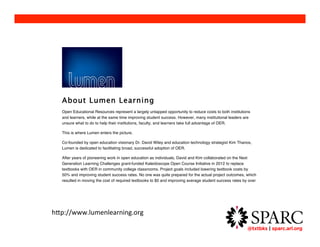 @txtbks | sparc.arl.org 	 
About Lumen Learning 
Open Educational Resources represent a largely untapped opportunity to reduce costs to both institutions 
and learners, while at the same time improving student success. However, many institutional leaders are 
unsure what to do to help their institutions, faculty, and learners take full advantage of OER. 
This is where Lumen enters the picture. 
Co-founded by open education visionary Dr. David Wiley and education technology strategist Kim Thanos, 
Lumen is dedicated to facilitating broad, successful adoption of OER. 
After years of pioneering work in open education as individuals, David and Kim collaborated on the Next 
Generation Learning Challenges grant-funded Kaleidoscope Open Course Initiative in 2012 to replace 
textbooks with OER in community college classrooms. Project goals included lowering textbook costs by 
50% and improving student success rates. No one was quite prepared for the actual project outcomes, which 
resulted in moving the cost of required textbooks to $0 and improving average student success rates by over 
10% compared to student performance in the same courses offered by the same instructors in prior years. 
You can read more about the Kaleidoscope Open Course Initiative on the Successful Projects page. 
Adding this concrete proof to the body of evidence supporting OER, David and Kim decided to join forces to 
help more educational institutions and students realize gains like these. 
http://www.lumenlearning.org 
Lumen helps institutional leaders and faculty address the major challenges of OER adoption: 
! Finding quality content and mapping it to course learning outcomes. Lumen works with faculty 
around the country to review and aggregate the best OER from around the web, design these resources 
 