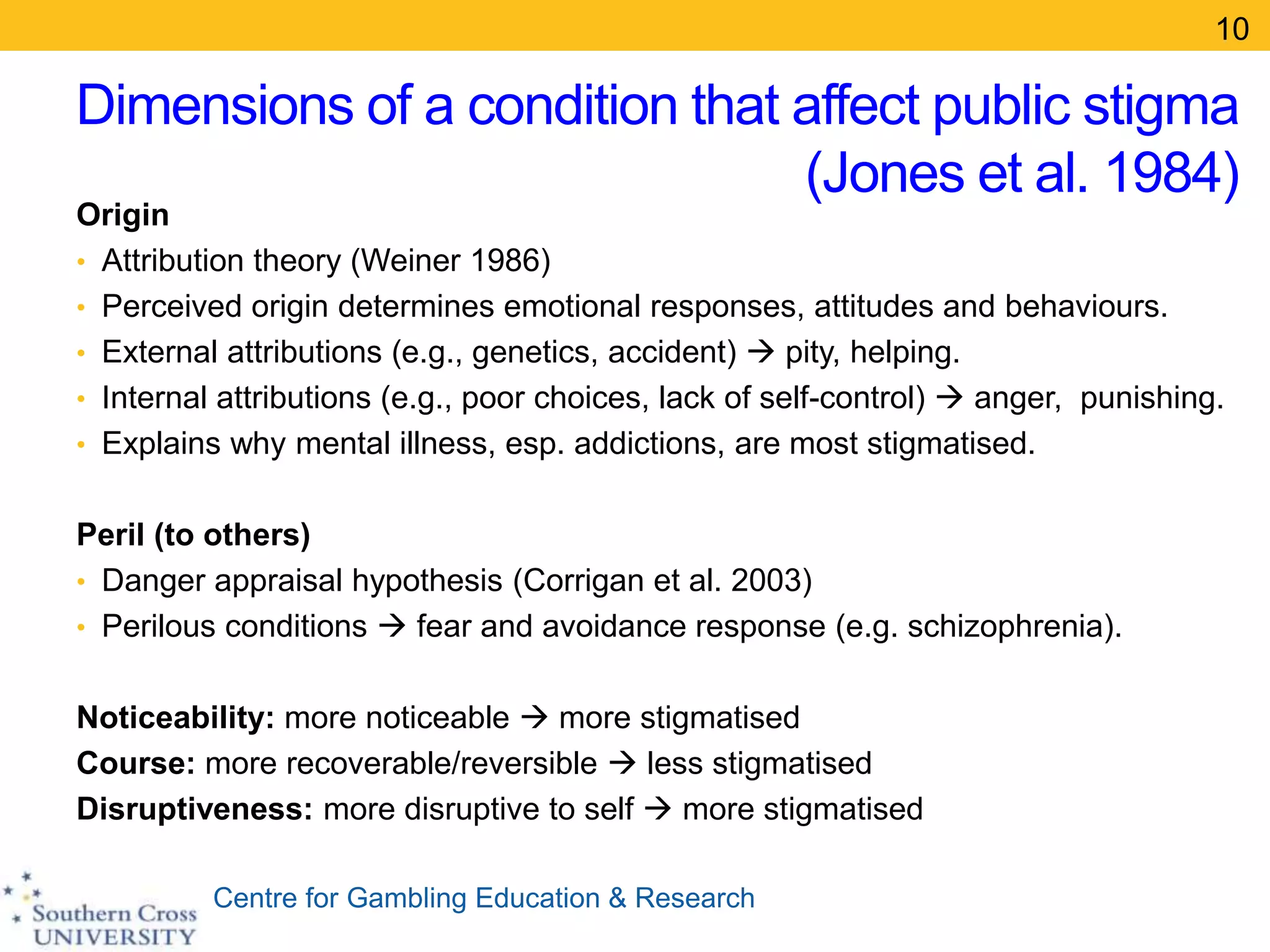 Centre for Gambling Education & Research
Dimensions of a condition that affect public stigma
(Jones et al. 1984)
Origin
• Attribution theory (Weiner 1986)
• Perceived origin determines emotional responses, attitudes and behaviours.
• External attributions (e.g., genetics, accident)  pity, helping.
• Internal attributions (e.g., poor choices, lack of self-control)  anger, punishing.
• Explains why mental illness, esp. addictions, are most stigmatised.
Peril (to others)
• Danger appraisal hypothesis (Corrigan et al. 2003)
• Perilous conditions  fear and avoidance response (e.g. schizophrenia).
Noticeability: more noticeable  more stigmatised
Course: more recoverable/reversible  less stigmatised
Disruptiveness: more disruptive to self  more stigmatised
10
 