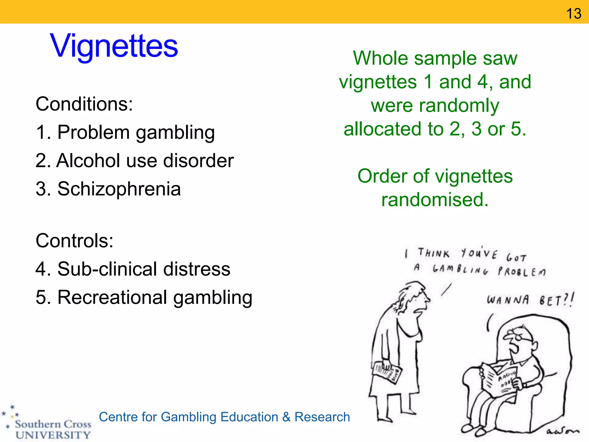 Centre for Gambling Education & Research
Vignettes
Conditions:
1. Problem gambling
2. Alcohol use disorder
3. Schizophrenia
Controls:
4. Sub-clinical distress
5. Recreational gambling
13
Whole sample saw
vignettes 1 and 4, and
were randomly
allocated to 2, 3 or 5.
Order of vignettes
randomised.
 