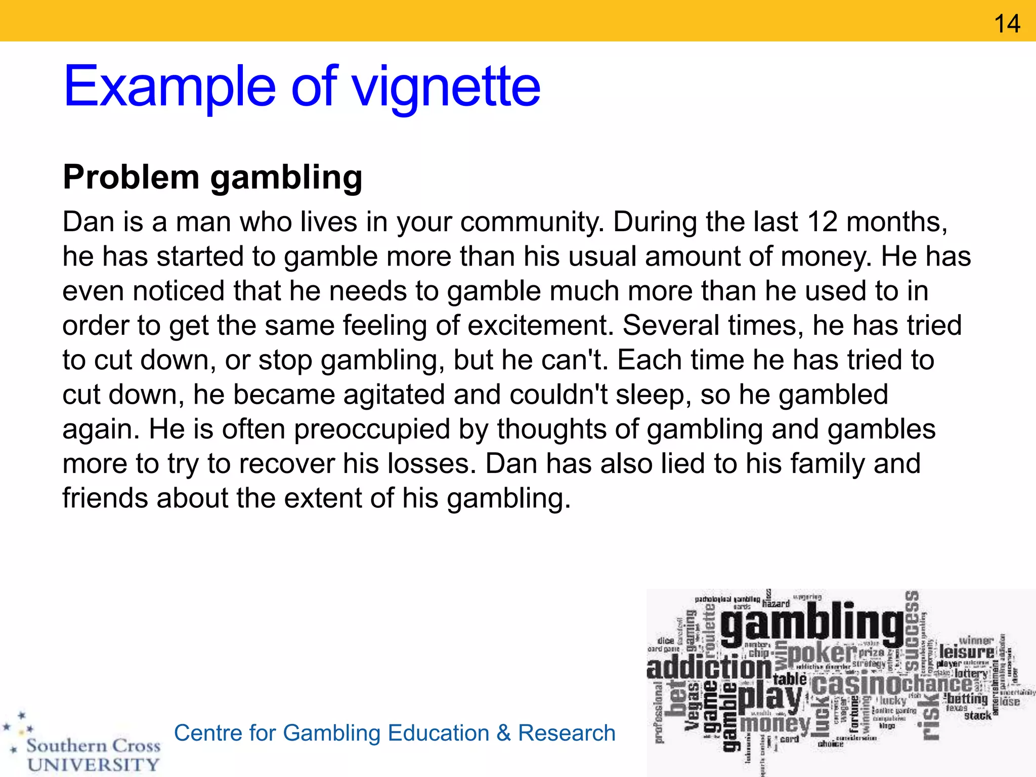 Centre for Gambling Education & Research
Example of vignette
Problem gambling
Dan is a man who lives in your community. During the last 12 months,
he has started to gamble more than his usual amount of money. He has
even noticed that he needs to gamble much more than he used to in
order to get the same feeling of excitement. Several times, he has tried
to cut down, or stop gambling, but he can't. Each time he has tried to
cut down, he became agitated and couldn't sleep, so he gambled
again. He is often preoccupied by thoughts of gambling and gambles
more to try to recover his losses. Dan has also lied to his family and
friends about the extent of his gambling.
14
 