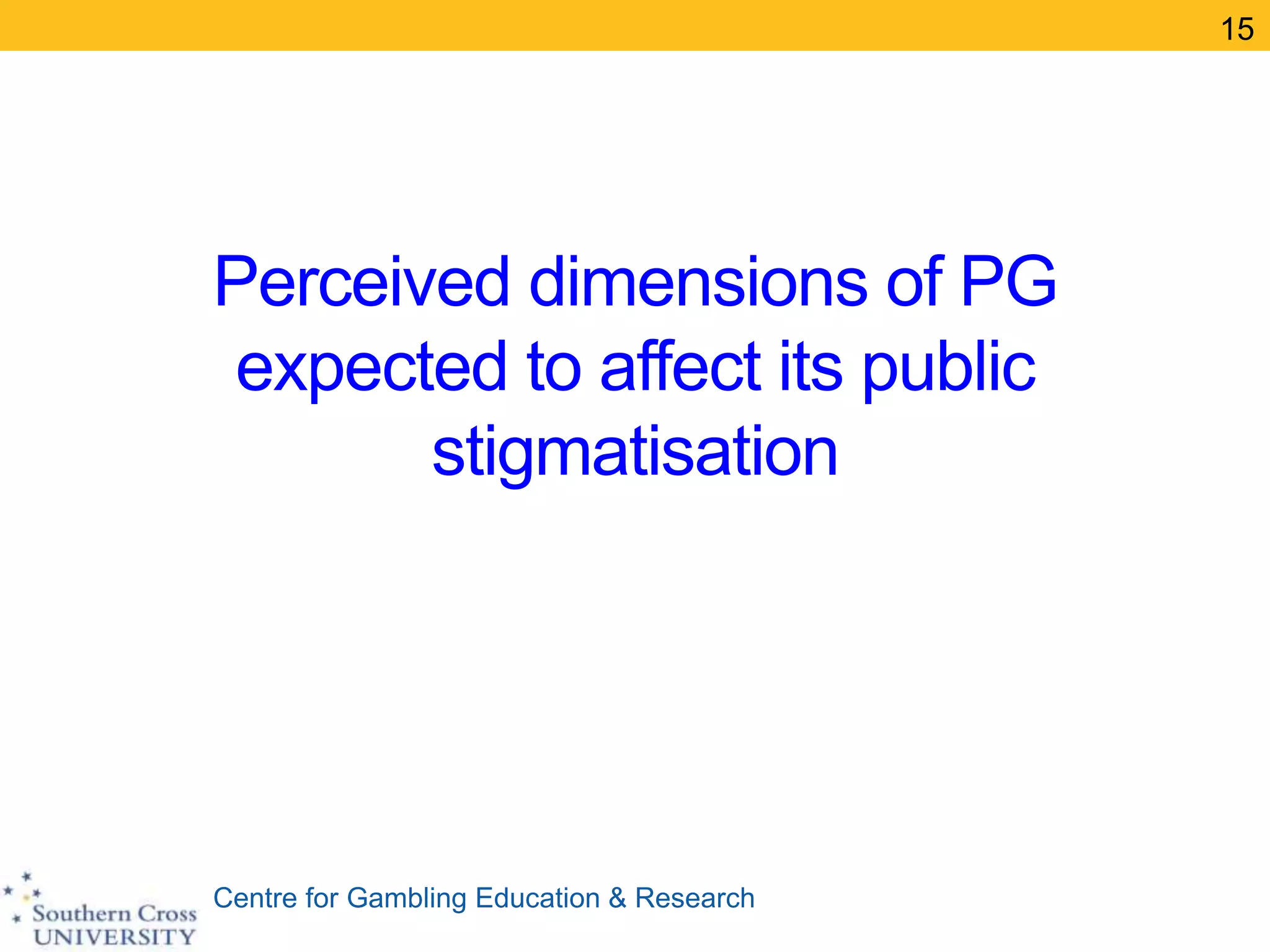 Centre for Gambling Education & Research
Perceived dimensions of PG
expected to affect its public
stigmatisation
15
 