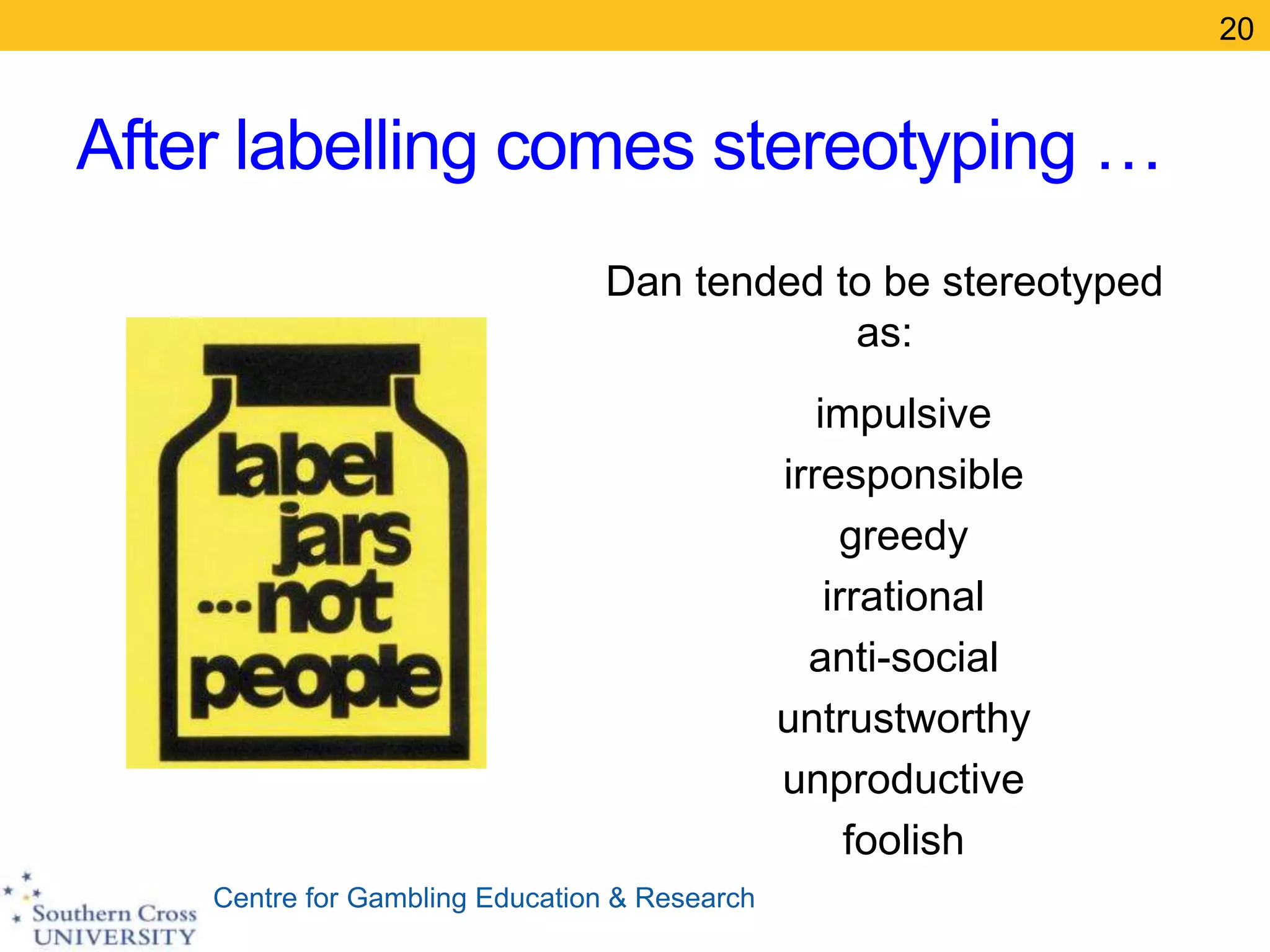 Centre for Gambling Education & Research
After labelling comes stereotyping …
Dan tended to be stereotyped
as:
impulsive
irresponsible
greedy
irrational
anti-social
untrustworthy
unproductive
foolish
20
 