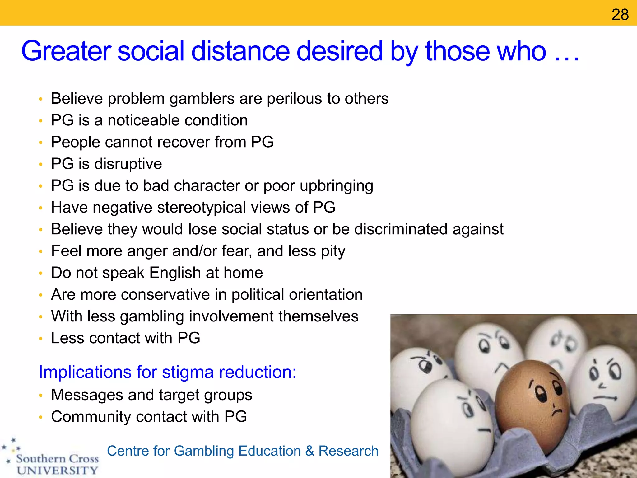 Centre for Gambling Education & Research
Greater social distance desired by those who …
• Believe problem gamblers are perilous to others
• PG is a noticeable condition
• People cannot recover from PG
• PG is disruptive
• PG is due to bad character or poor upbringing
• Have negative stereotypical views of PG
• Believe they would lose social status or be discriminated against
• Feel more anger and/or fear, and less pity
• Do not speak English at home
• Are more conservative in political orientation
• With less gambling involvement themselves
• Less contact with PG
Implications for stigma reduction:
• Messages and target groups
• Community contact with PG
28
 