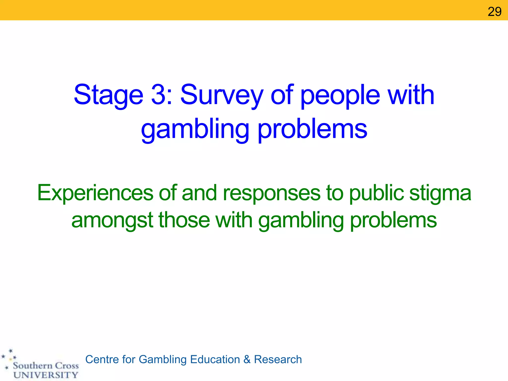 Centre for Gambling Education & Research
Stage 3: Survey of people with
gambling problems
Experiences of and responses to public stigma
amongst those with gambling problems
29
 