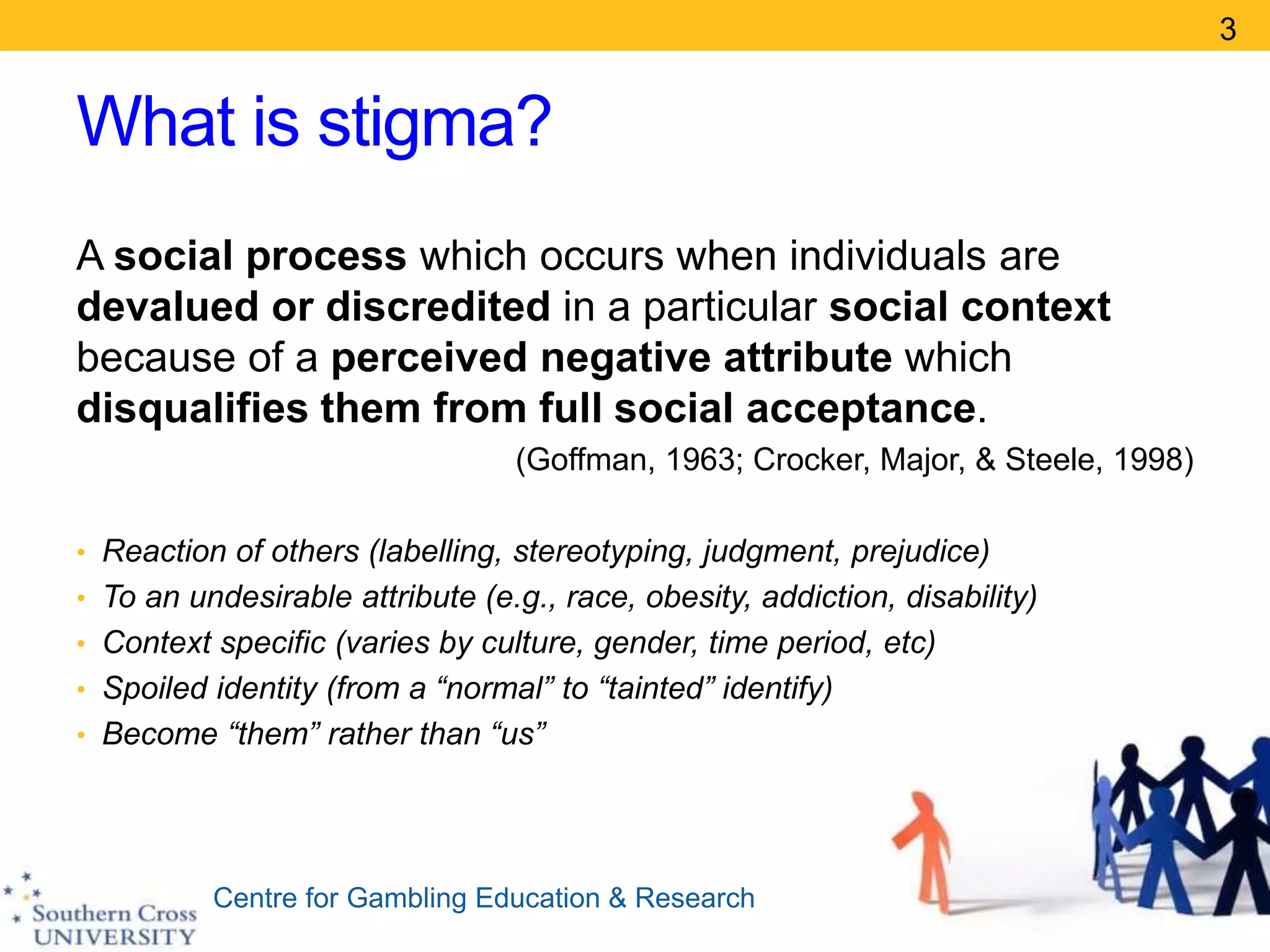 Centre for Gambling Education & Research
What is stigma?
A social process which occurs when individuals are
devalued or discredited in a particular social context
because of a perceived negative attribute which
disqualifies them from full social acceptance.
(Goffman, 1963; Crocker, Major, & Steele, 1998)
• Reaction of others (labelling, stereotyping, judgment, prejudice)
• To an undesirable attribute (e.g., race, obesity, addiction, disability)
• Context specific (varies by culture, gender, time period, etc)
• Spoiled identity (from a “normal” to “tainted” identify)
• Become “them” rather than “us”
3
 