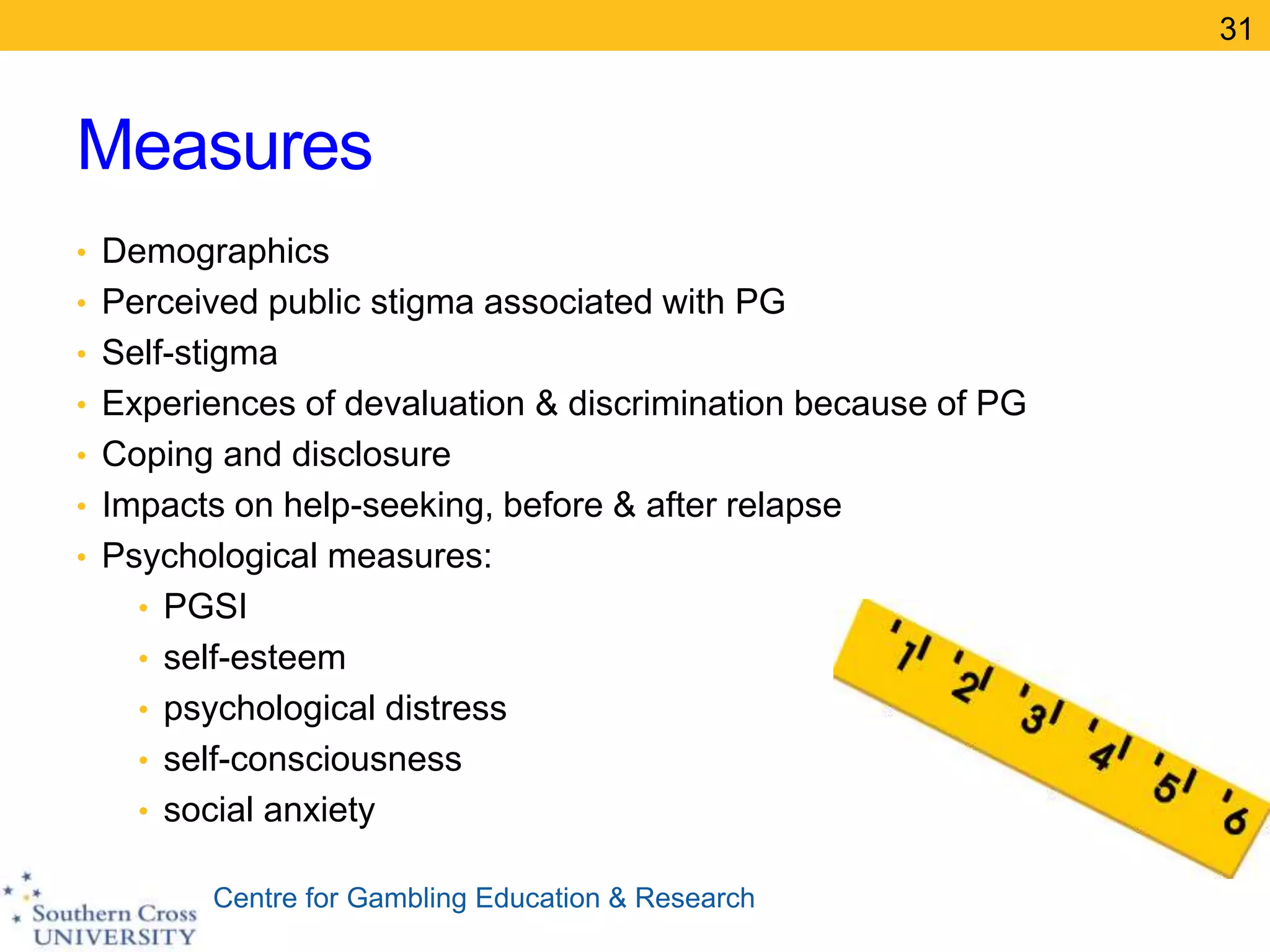 Centre for Gambling Education & Research
Measures
• Demographics
• Perceived public stigma associated with PG
• Self-stigma
• Experiences of devaluation & discrimination because of PG
• Coping and disclosure
• Impacts on help-seeking, before & after relapse
• Psychological measures:
• PGSI
• self-esteem
• psychological distress
• self-consciousness
• social anxiety
31
 