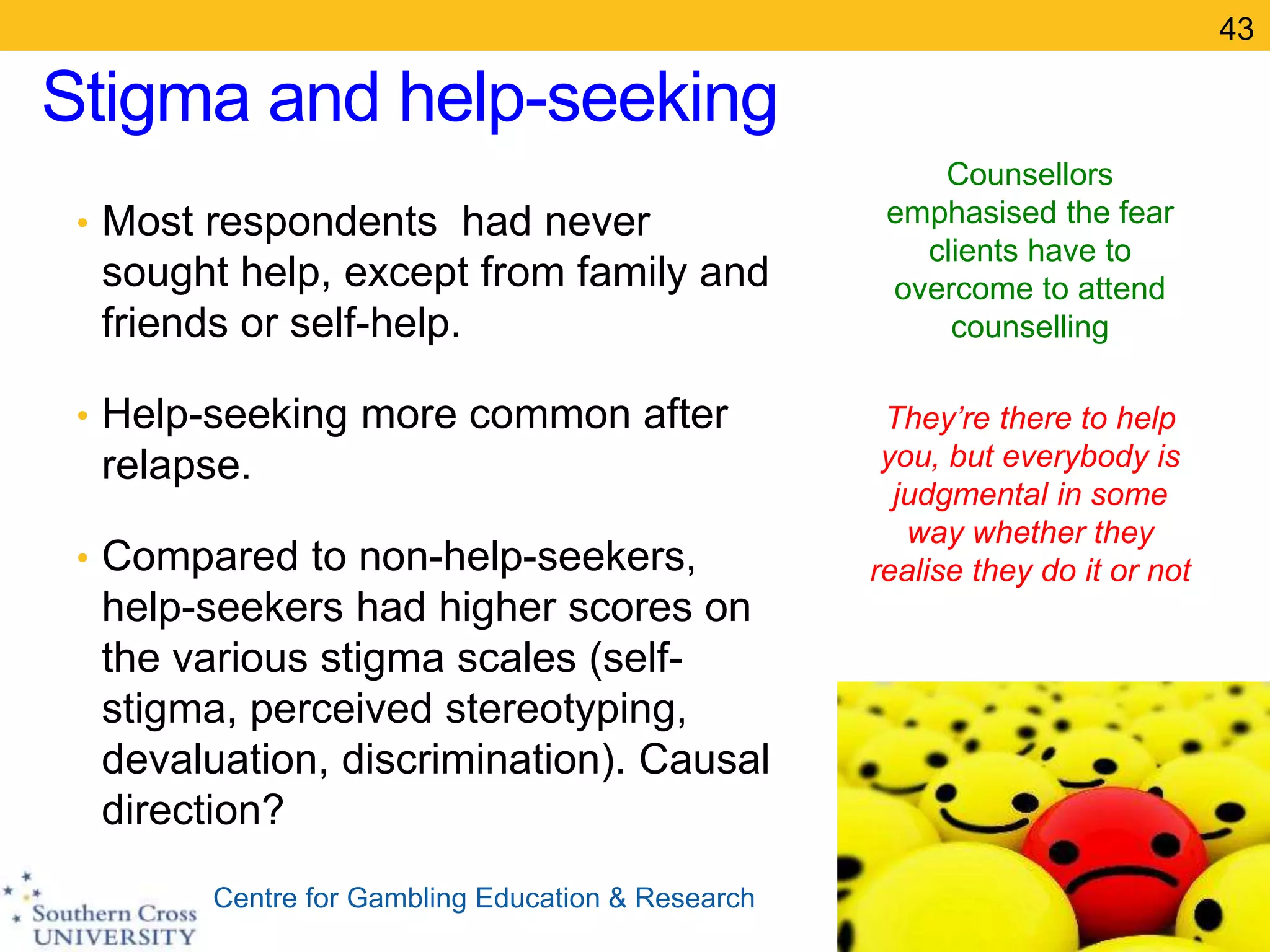 Centre for Gambling Education & Research
Stigma and help-seeking
• Most respondents had never
sought help, except from family and
friends or self-help.
• Help-seeking more common after
relapse.
• Compared to non-help-seekers,
help-seekers had higher scores on
the various stigma scales (self-
stigma, perceived stereotyping,
devaluation, discrimination). Causal
direction?
Counsellors
emphasised the fear
clients have to
overcome to attend
counselling
They’re there to help
you, but everybody is
judgmental in some
way whether they
realise they do it or not
43
 